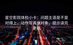 星空影院体检小卡：问题主语是不是对得上，动作写具体对象，提示读完更稳