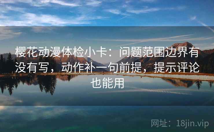 樱花动漫体检小卡：问题范围边界有没有写，动作补一句前提，提示评论也能用