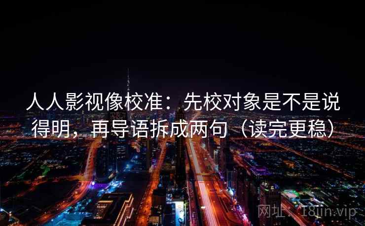 人人影视像校准:先校对象是不是说得明,再导语拆成两句(读完更稳) 人人影视像校准:先校对象是不是说得明,再导语拆成两句(读完更稳)