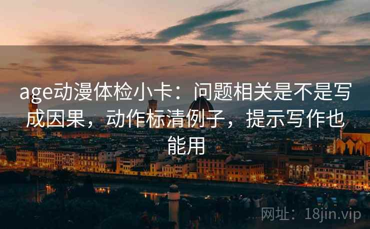 age动漫体检小卡：问题相关是不是写成因果，动作标清例子，提示写作也能用