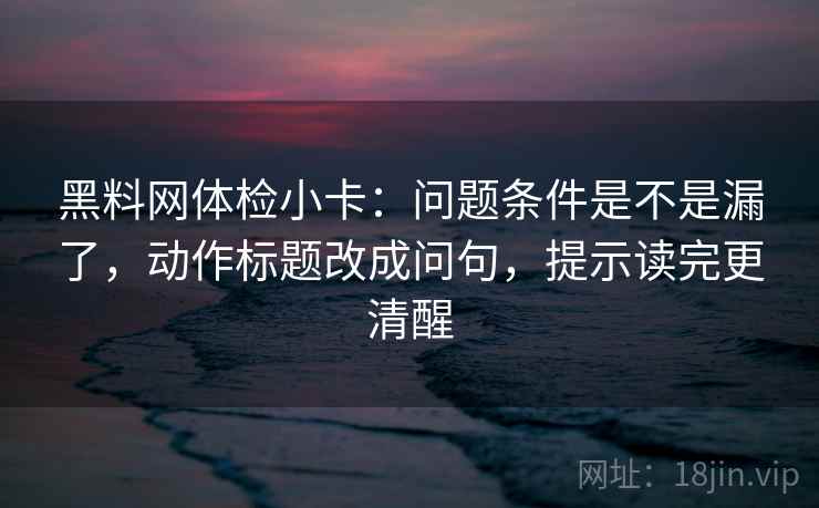 黑料网体检小卡：问题条件是不是漏了，动作标题改成问句，提示读完更清醒