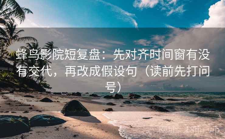 蜂鸟影院短复盘：先对齐时间窗有没有交代，再改成假设句（读前先打问号）