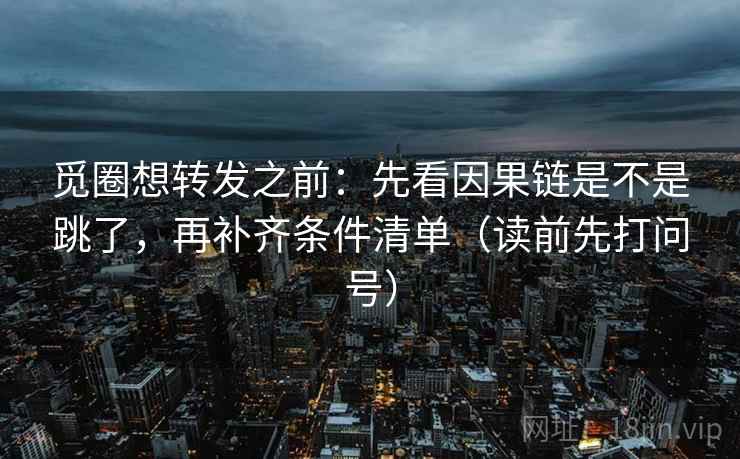 觅圈想转发之前：先看因果链是不是跳了，再补齐条件清单（读前先打问号）