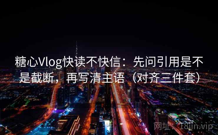 糖心Vlog快读不快信：先问引用是不是截断，再写清主语（对齐三件套）