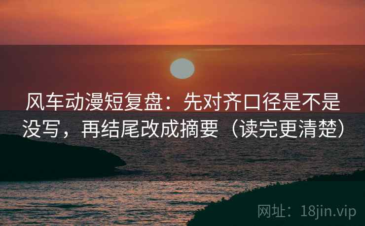 风车动漫短复盘：先对齐口径是不是没写，再结尾改成摘要（读完更清楚）