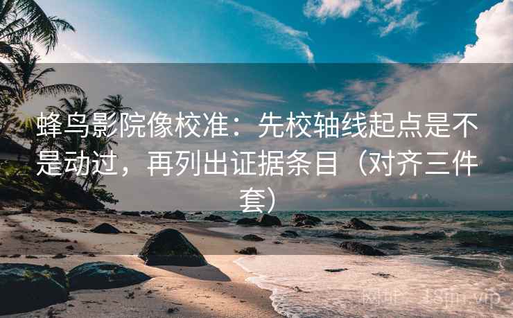 蜂鸟影院像校准：先校轴线起点是不是动过，再列出证据条目（对齐三件套）