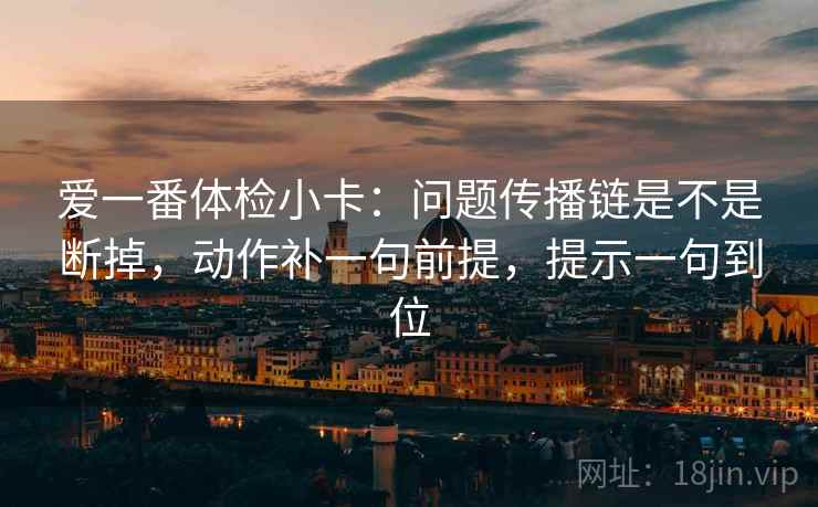 爱一番体检小卡:问题传播链是不是断掉,动作补一句前提,提示一句到位 爱一番体检小卡:问题传播链是不是断掉,动作补一句前提,提示一句到位