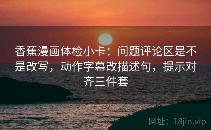 香蕉漫画体检小卡:问题评论区是不是改写,动作字幕改描述句,提示对齐三件套 香蕉漫画体检小卡:问题评论区是不是改写,动作字幕改描述句,提示对齐三件套