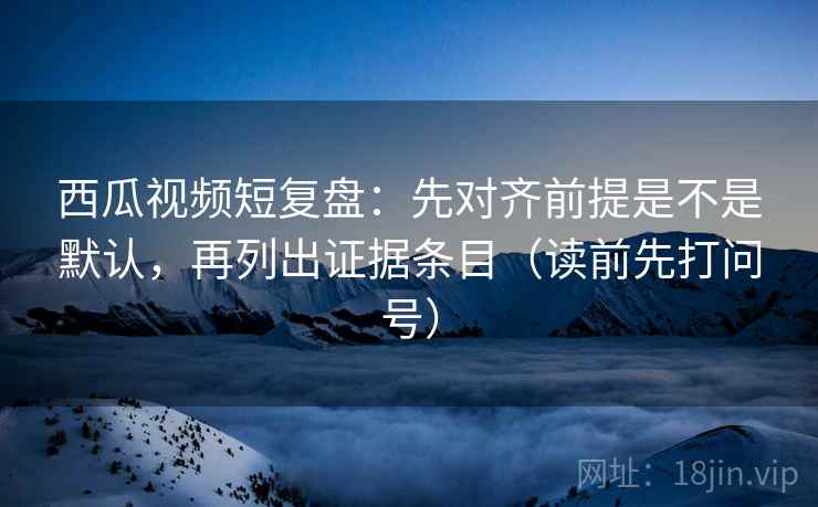 西瓜视频短复盘:先对齐前提是不是默认,再列出证据条目(读前先打问号) 西瓜视频短复盘:先对齐前提是不是默认,再列出证据条目(读前先打问号)