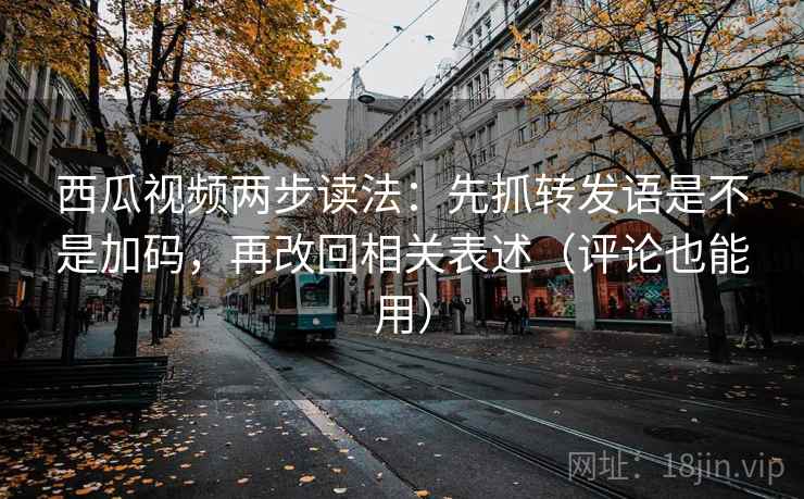 西瓜视频两步读法：先抓转发语是不是加码，再改回相关表述（评论也能用）