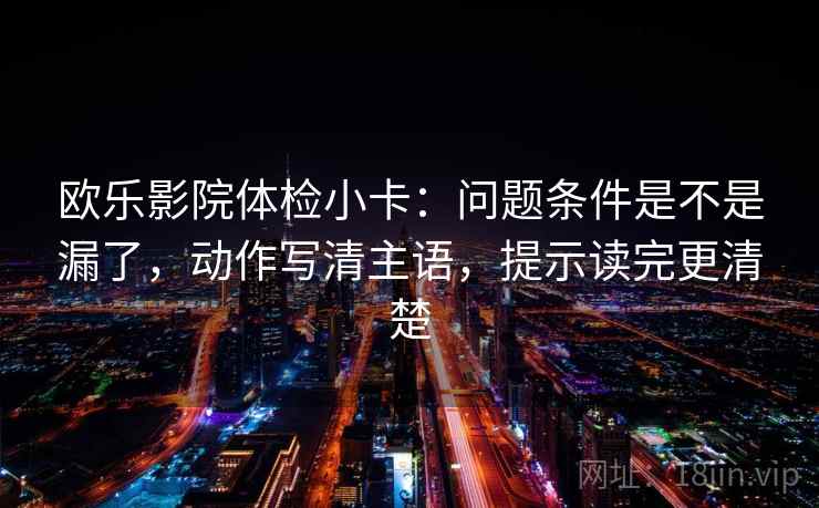 欧乐影院体检小卡:问题条件是不是漏了,动作写清主语,提示读完更清楚 欧乐影院体检小卡:问题条件是不是漏了,动作写清主语,提示读完更清楚