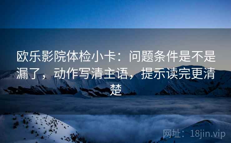 欧乐影院体检小卡:问题条件是不是漏了,动作写清主语,提示读完更清楚 欧乐影院体检小卡:问题条件是不是漏了,动作写清主语,提示读完更清楚