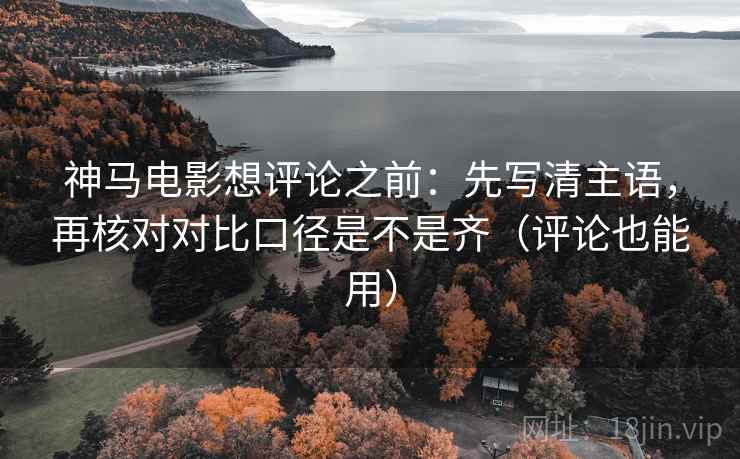 神马电影想评论之前:先写清主语,再核对对比口径是不是齐(评论也能用) 神马电影想评论之前:先写清主语,再核对对比口径是不是齐(评论也能用)
