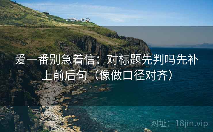 爱一番别急着信:对标题先判吗先补上前后句(像做口径对齐) 爱一番别急着信:对标题先判吗先补上前后句(像做口径对齐)