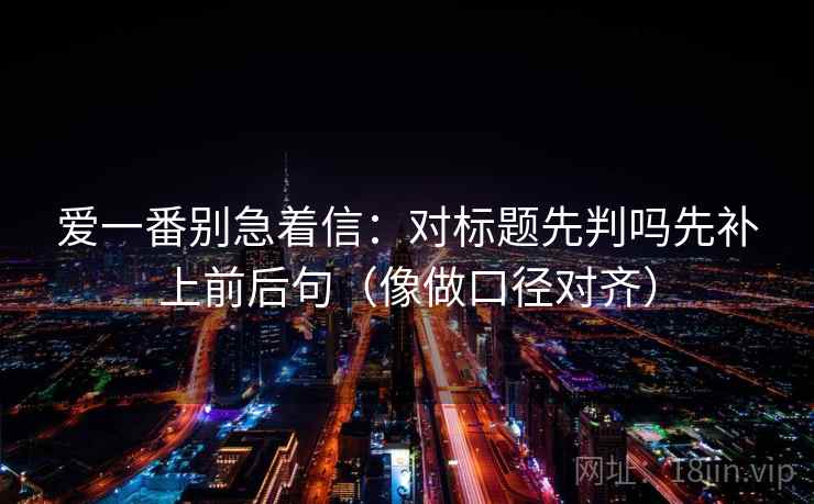 爱一番别急着信:对标题先判吗先补上前后句(像做口径对齐) 爱一番别急着信:对标题先判吗先补上前后句(像做口径对齐)