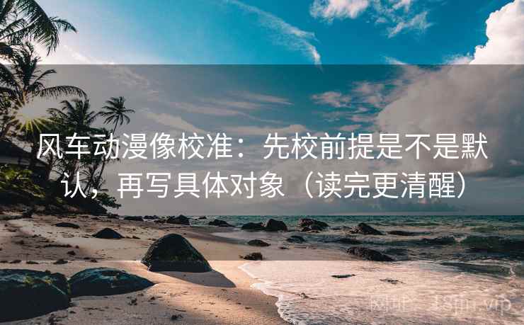 风车动漫像校准:先校前提是不是默认,再写具体对象(读完更清醒) 风车动漫像校准:先校前提是不是默认,再写具体对象(读完更清醒)