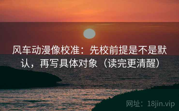 风车动漫像校准:先校前提是不是默认,再写具体对象(读完更清醒) 风车动漫像校准:先校前提是不是默认,再写具体对象(读完更清醒)