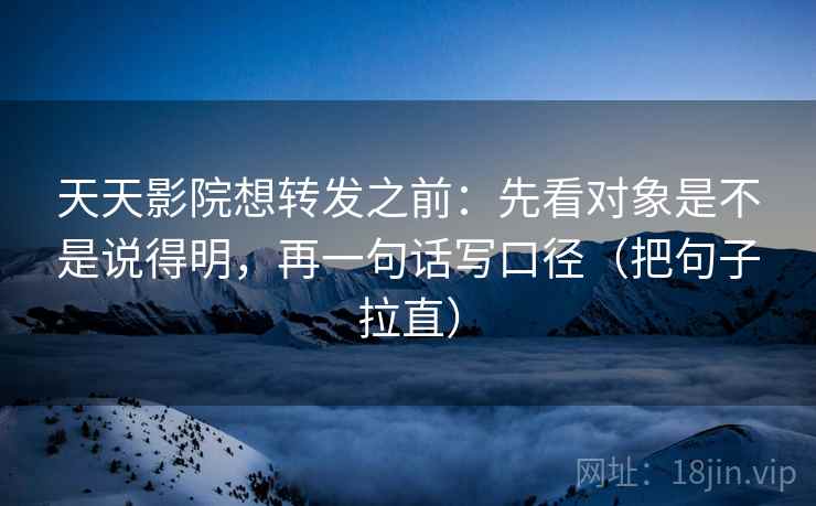 天天影院想转发之前:先看对象是不是说得明,再一句话写口径(把句子拉直) 天天影院想转发之前:先看对象是不是说得明,再一句话写口径(把句子拉直)