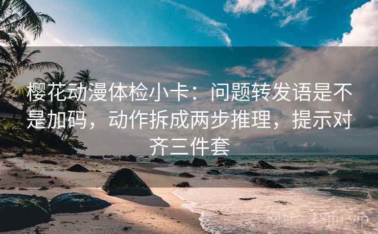 樱花动漫体检小卡：问题转发语是不是加码，动作拆成两步推理，提示对齐三件套